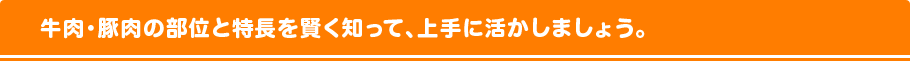 牛肉・豚肉の部位と特長を賢く知って、上手に活かしましょう。