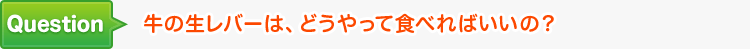 牛の生レバーは、どうやって食べればいいの？